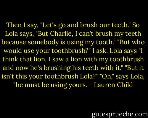 Then I say, "Let's go and brush our teeth." So Lola says, "But Charlie, I can't brush my teeth because somebody is using my tooth." "But who would use your toothbrush?" I ask. Lola says "I think that lion. I saw a lion with my toothbrush and now he's brushing his teeth with it." "But it isn't this your toothbrush Lola?" "Oh," says Lola, "he must be using yours. - Lauren Child