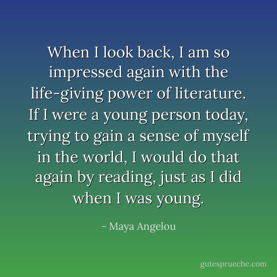 When I look back, I am so impressed again with the life-giving power of literature. If I were a young person today, trying to gain a sense of myself in the world, I would do that again by reading, just as I did when I was young. - Maya Angelou