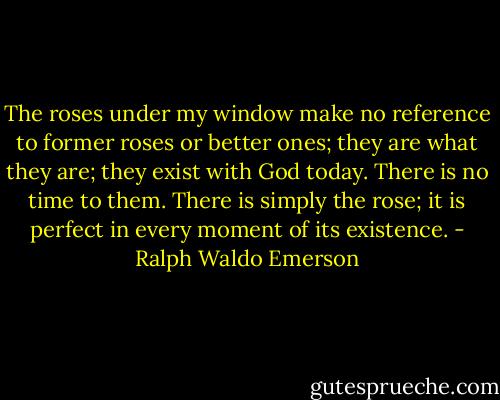 The roses under my window make no reference to former roses or better ones; they are what they are; they exist with God today. There is no time to them. There is simply the rose; it is perfect in every moment of its existence. - Ralph Waldo Emerson