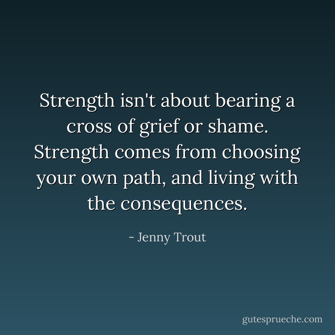 Strength isn't about bearing a cross of grief or shame. Strength comes from choosing your own path, and living with the consequences. - Jenny Trout