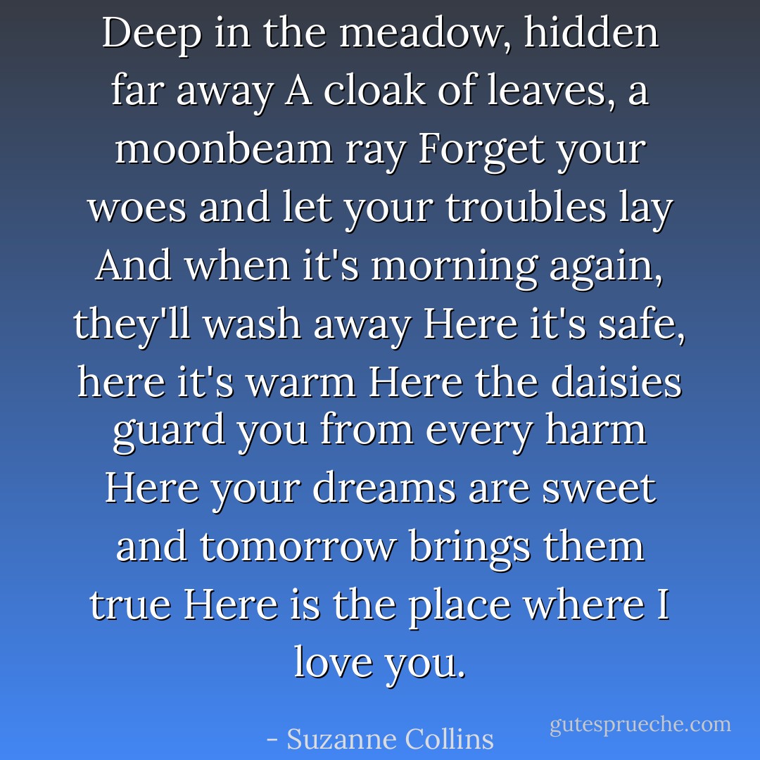 Deep in the meadow, hidden far away<br />A cloak of leaves, a moonbeam ray<br />Forget your woes and let your troubles lay<br />And when it's morning again, they'll wash away<br />Here it's safe, here it's warm<br />Here the daisies guard you from every harm<br />Here your dreams are sweet and tomorrow brings them true<br />Here is the place where I love you. - Suzanne Collins