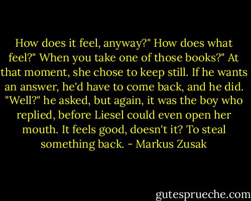 How does it feel, anyway?"<br />How does what feel?"<br />When you take one of those books?"<br />At that moment, she chose to keep still. If he wants an answer, he'd have to come back, and he did. "Well?" he asked, but again, it was the boy who replied, before Liesel could even open her mouth.<br />It feels good, doesn't it? To steal something back. - Markus Zusak