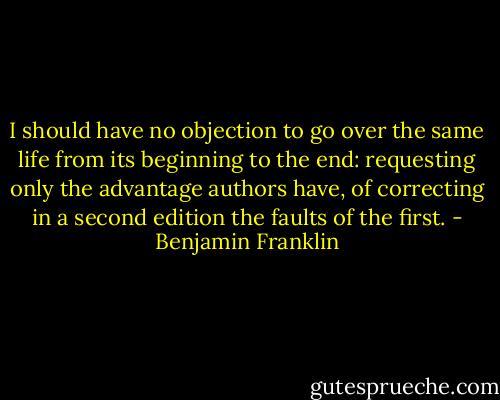 I should have no objection to go over the same life from its beginning to the end: requesting only the advantage authors have, of correcting in a second edition the faults of the first. - Benjamin Franklin