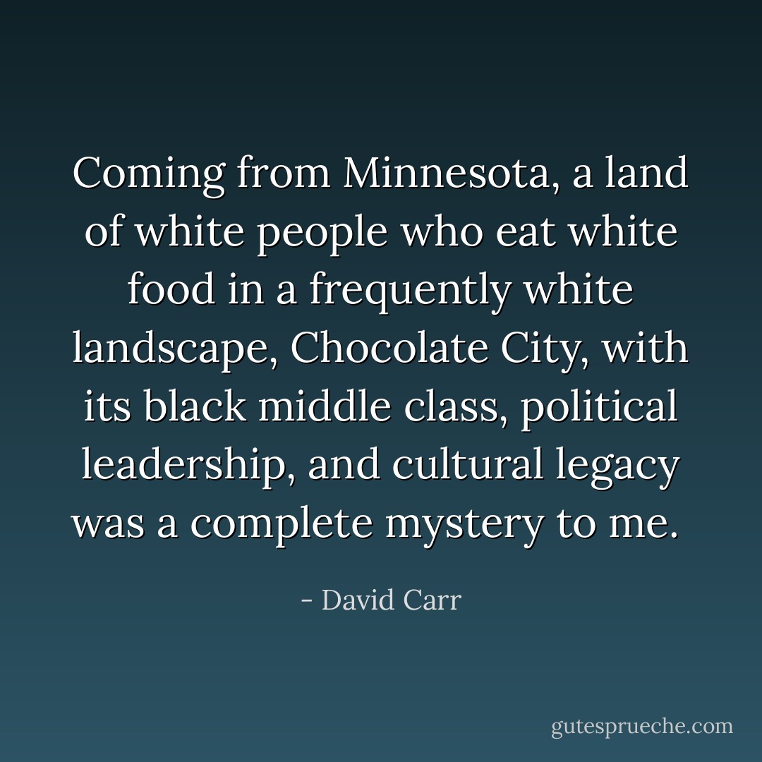 Coming from Minnesota, a land of white people who eat white food in a frequently white landscape, Chocolate City, with its black middle class, political leadership, and cultural legacy was a complete mystery to me.<br /> - David Carr