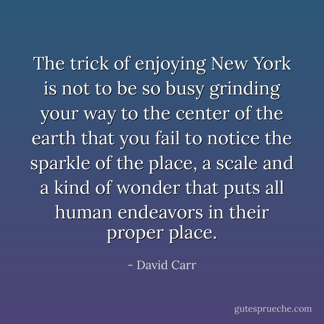 The trick of enjoying New York is not to be so busy grinding your way to the center of the earth that you fail to notice the sparkle of the place, a scale and a kind of wonder that puts all human endeavors in their proper place. - David Carr