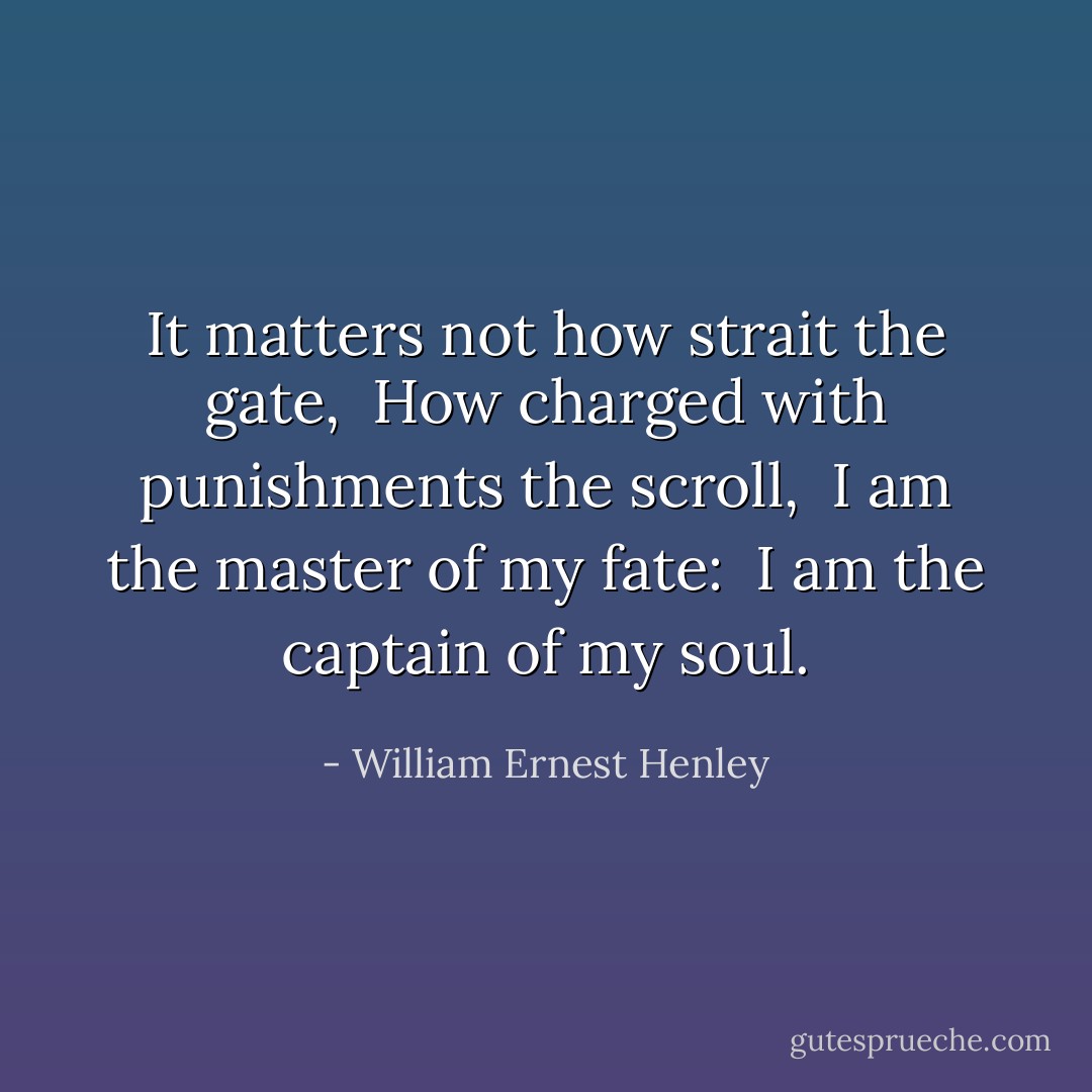 It matters not how strait the gate, <br />How charged with punishments the scroll, <br />I am the master of my fate: <br />I am the captain of my soul. - William Ernest Henley