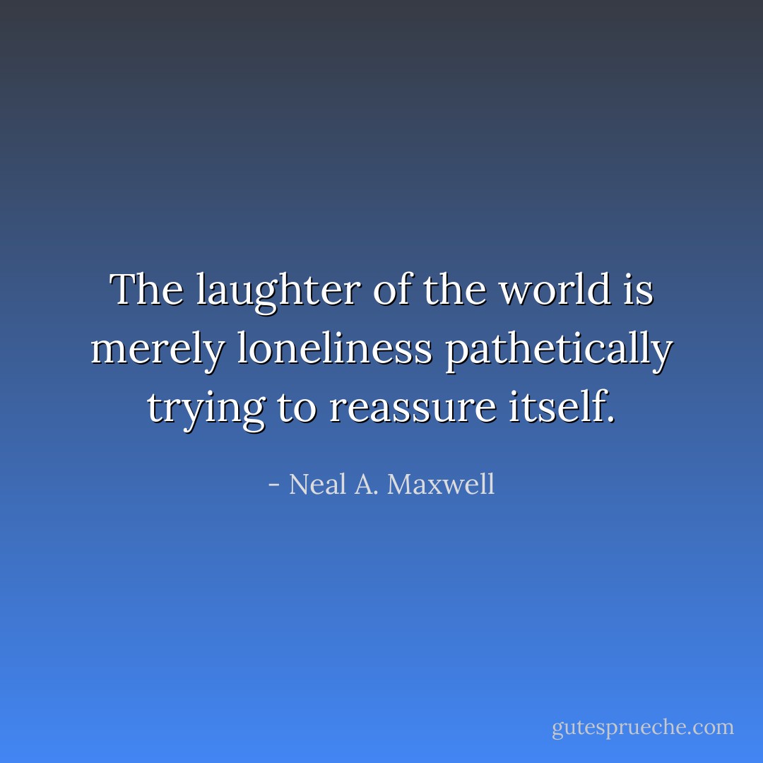 The laughter of the world is merely loneliness pathetically trying to reassure itself. - Neal A. Maxwell