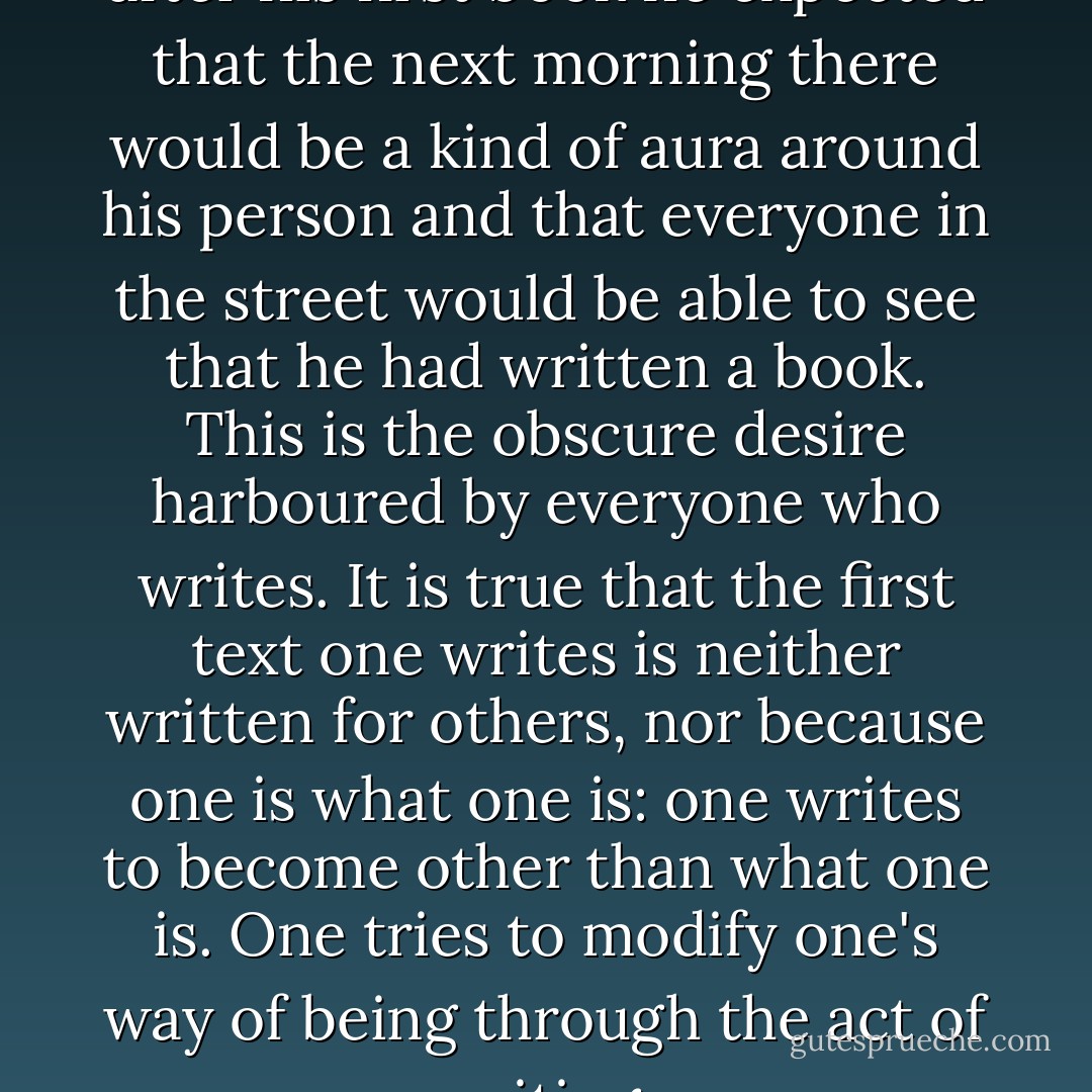 [Raymond Roussel] said that after his first book he expected that the next morning there would be a kind of aura around his person and that everyone in the street would be able to see that he had written a book. This is the obscure desire harboured by everyone who writes. It is true that the first text one writes is neither written for others, nor because one is what one is: one writes to become other than what one is. One tries to modify one's way of being through the act of writing. - Michel Foucault