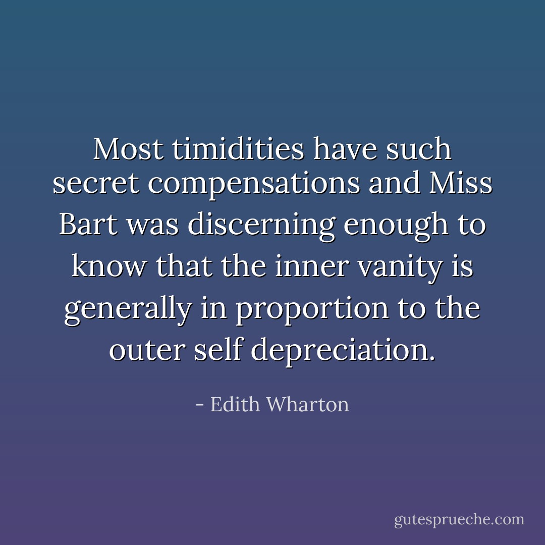 Most timidities have such secret compensations and Miss Bart was discerning enough to know that the inner vanity is generally in proportion to the outer self depreciation. - Edith Wharton