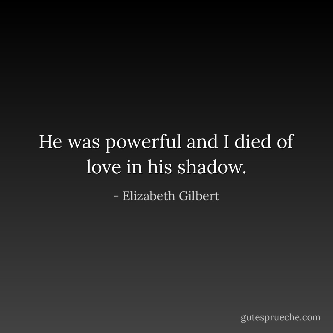 He was powerful and I died of love in his shadow. - Elizabeth Gilbert