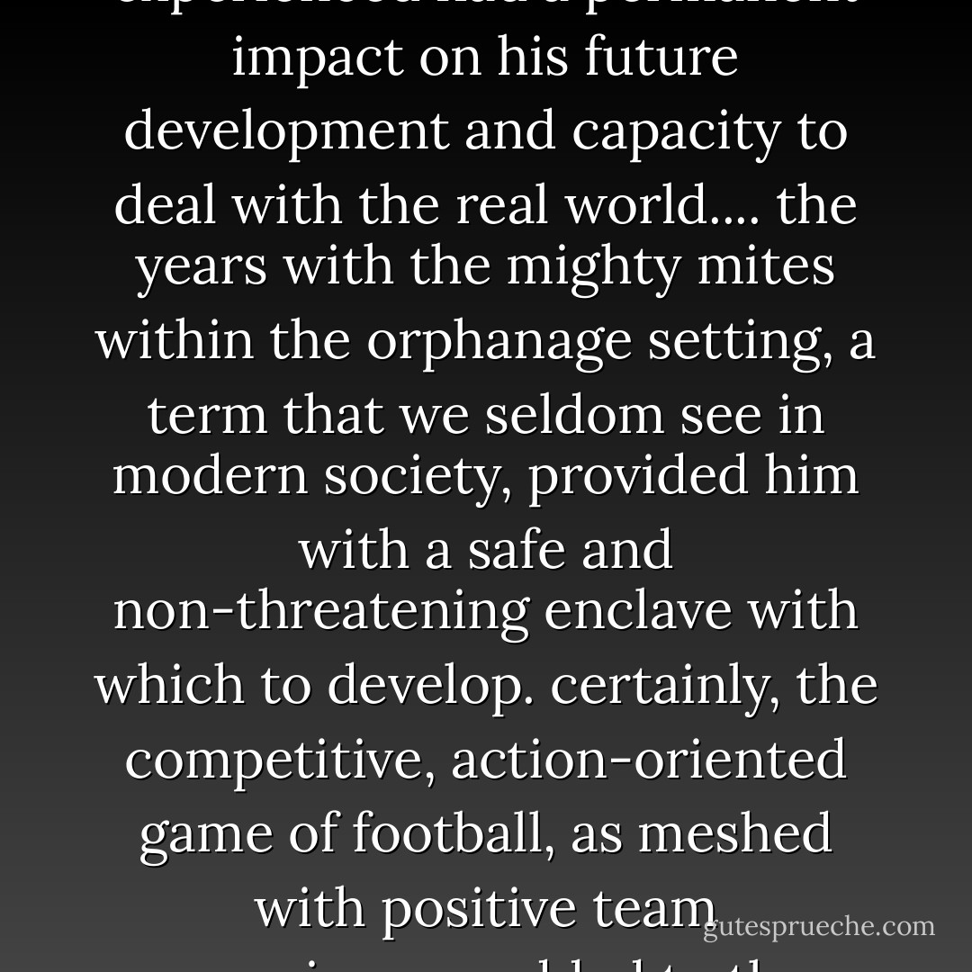 no doubt, the early traumatic shocks that young hardy brown experienced had a permanent impact on his future development and capacity to deal with the real world.... the years with the mighty mites within the orphanage setting, a term that we seldom see in modern society, provided him with a safe and non-threatening enclave with which to develop. certainly, the competitive, action-oriented game of football, as meshed with positive team experiences, added to the supportive culture. - Jim Dent