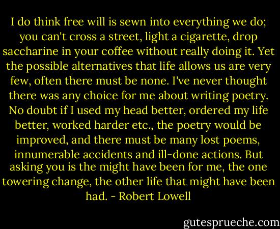 I do think free will is sewn into everything we do; you can't cross a street, light a cigarette, drop saccharine in your coffee without really doing it. Yet the possible alternatives that life allows us are very few, often there must be none. I've never thought there was any choice for me about writing poetry. No doubt if I used my head better, ordered my life better, worked harder etc., the poetry would be improved, and there must be many lost poems, innumerable accidents and ill-done actions. But asking you is the might have been for me, the one towering change, the other life that might have been had. - Robert Lowell