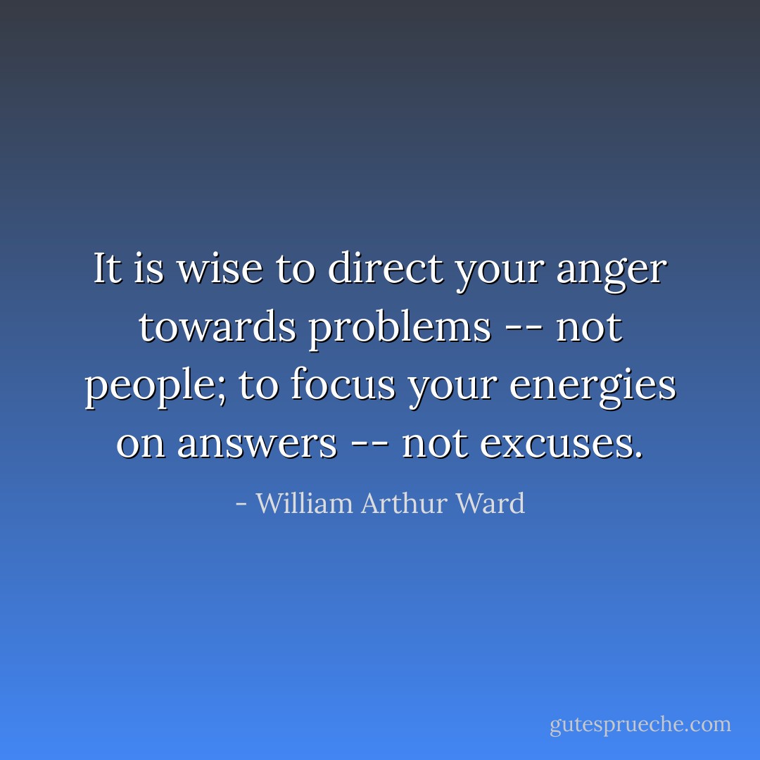 It is wise to direct your anger towards problems -- not people; to focus your energies on answers -- not excuses. - William Arthur Ward