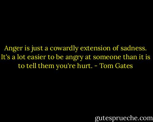 Anger is just a cowardly extension of sadness. It's a lot easier to be angry at someone than it is to tell them you're hurt. - Tom Gates