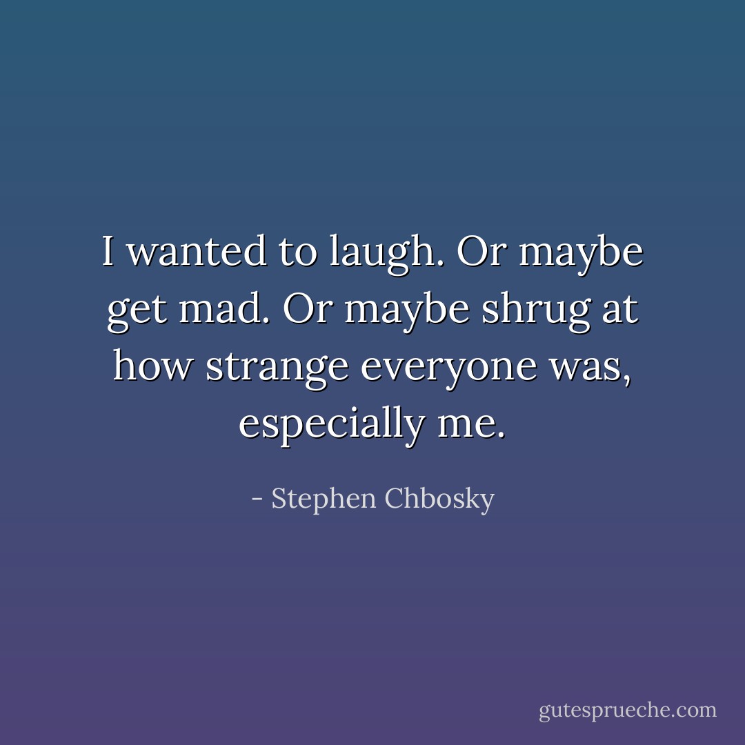 I wanted to laugh. Or maybe get mad. Or maybe shrug at how strange everyone was, especially me. - Stephen Chbosky