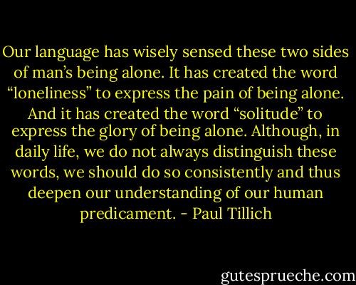 Our language has wisely sensed these two sides of man’s being alone. It has created the word “loneliness” to express the pain of being alone. And it has created the word “solitude” to express the glory of being alone. Although, in daily life, we do not always distinguish these words, we should do so consistently and thus deepen our understanding of our human predicament. - Paul Tillich