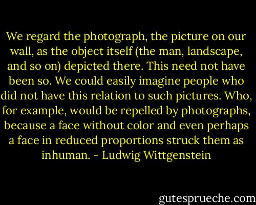 We regard the photograph, the picture on our wall, as the object itself (the man, landscape, and so on) depicted there. This need not have been so. We could easily imagine people who did not have this relation to such pictures. Who, for example, would be repelled by photographs, because a face without color and even perhaps a face in reduced proportions struck them as inhuman. - Ludwig Wittgenstein