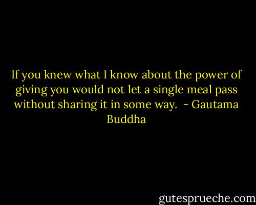 If you knew what I know about the power of giving you would not let a single meal pass without sharing it in some way.  - Gautama Buddha