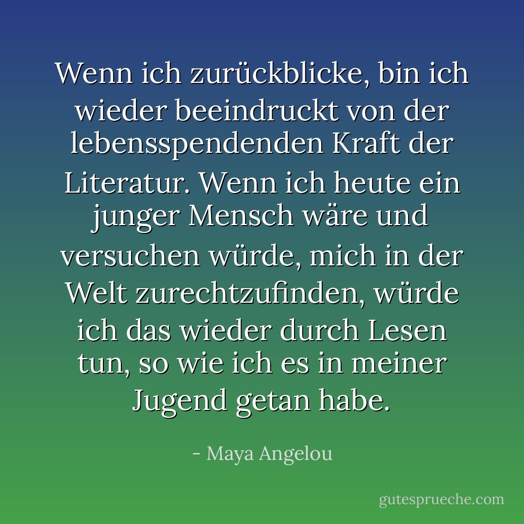 Wenn ich zurückblicke, bin ich wieder beeindruckt von der lebensspendenden Kraft der Literatur. Wenn ich heute ein junger Mensch wäre und versuchen würde, mich in der Welt zurechtzufinden, würde ich das wieder durch Lesen tun, so wie ich es in meiner Jugend getan habe. - Maya Angelou<