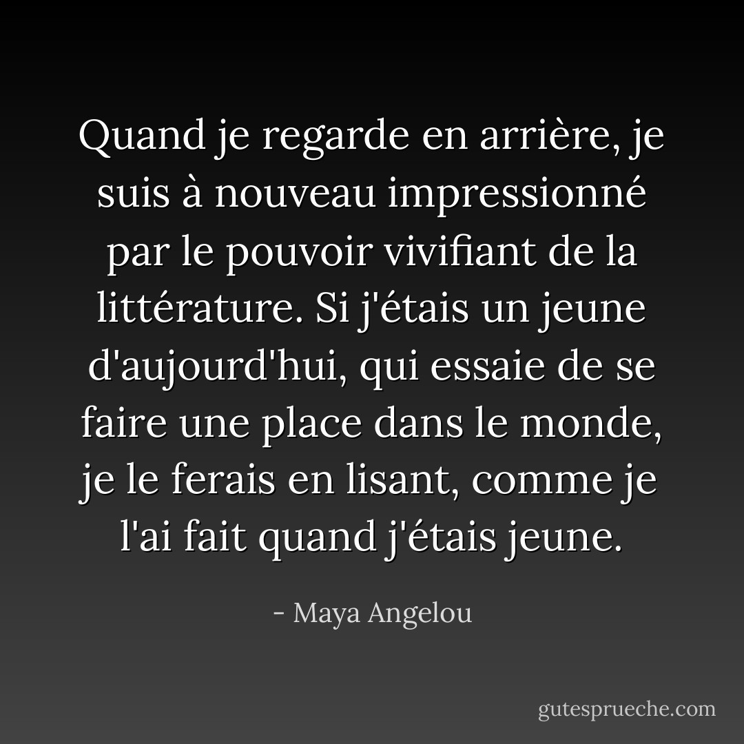 Quand je regarde en arrière, je suis à nouveau impressionné par le pouvoir vivifiant de la littérature. Si j'étais un jeune d'aujourd'hui, qui essaie de se faire une place dans le monde, je le ferais en lisant, comme je l'ai fait quand j'étais jeune. - Maya Angelou