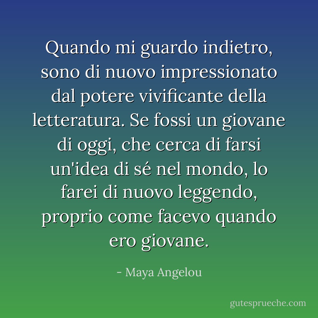 Quando mi guardo indietro, sono di nuovo impressionato dal potere vivificante della letteratura. Se fossi un giovane di oggi, che cerca di farsi un'idea di sé nel mondo, lo farei di nuovo leggendo, proprio come facevo quando ero giovane. - Maya Angelou