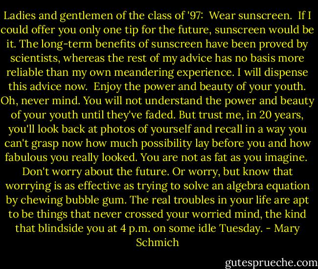 Ladies and gentlemen of the class of '97:<br /><br />Wear sunscreen.<br /><br />If I could offer you only one tip for the future, sunscreen would be it. The long-term benefits of sunscreen have been proved by scientists, whereas the rest of my advice has no basis more reliable than my own meandering experience. I will dispense this advice now.<br /><br />Enjoy the power and beauty of your youth. Oh, never mind. You will not understand the power and beauty of your youth until they've faded. But trust me, in 20 years, you'll look back at photos of yourself and recall in a way you can't grasp now how much possibility lay before you and how fabulous you really looked. You are not as fat as you imagine.<br /><br />Don't worry about the future. Or worry, but know that worrying is as effective as trying to solve an algebra equation by chewing bubble gum. The real troubles in your life are apt to be things that never crossed your worried mind, the kind that blindside you at 4 p.m. on some idle Tuesday. - Mary Schmich
