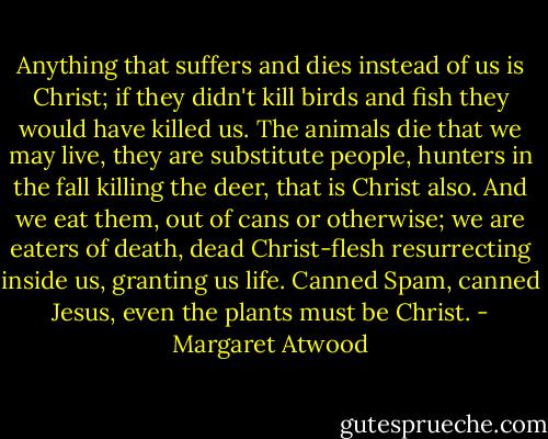 Anything that suffers and dies instead of us is Christ; if they didn't kill birds and fish they would have killed us. The animals die that we may live, they are substitute people, hunters in the fall killing the deer, that is Christ also. And we eat them, out of cans or otherwise; we are eaters of death, dead Christ-flesh resurrecting inside us, granting us life. Canned Spam, canned Jesus, even the plants must be Christ. - Margaret Atwood