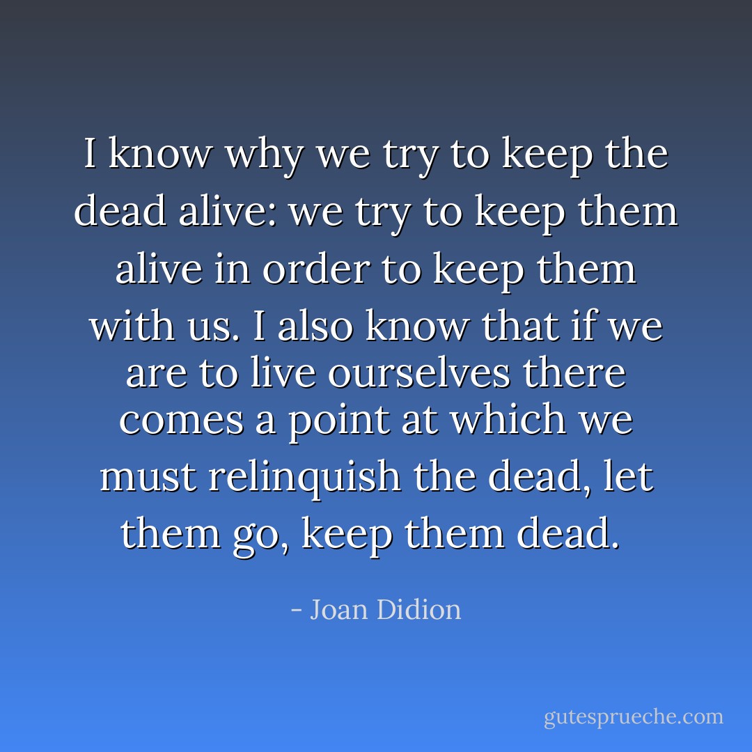 I know why we try to keep the dead alive: we try to keep them alive in order to keep them with us. I also know that if we are to live ourselves there comes a point at which we must relinquish the dead, let them go, keep them dead.  - Joan Didion