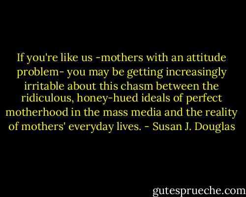 If you're like us -mothers with an attitude problem- you may be getting increasingly irritable about this chasm between the ridiculous, honey-hued ideals of perfect motherhood in the mass media and the reality of mothers' everyday lives. - Susan J. Douglas