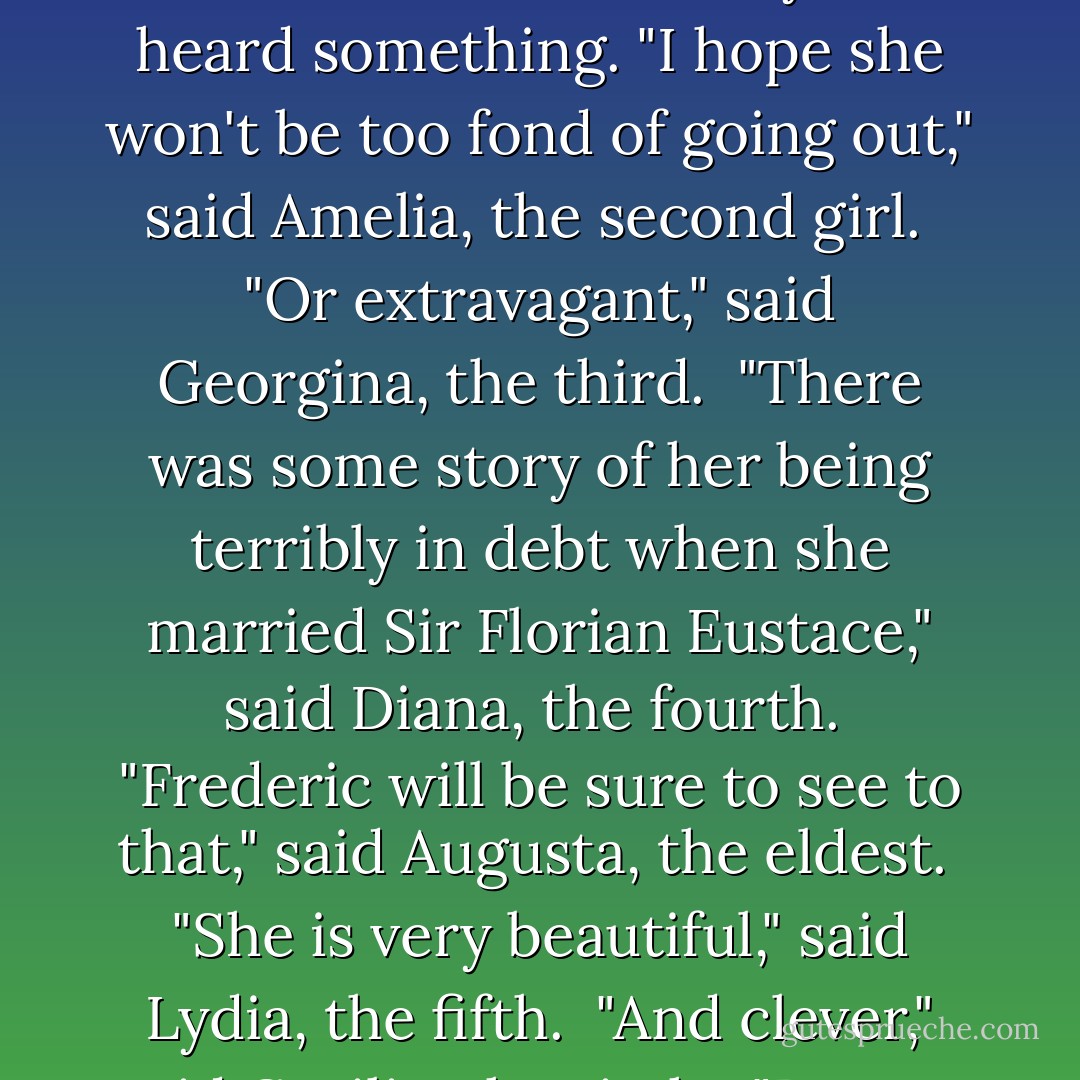 The old family carriage and the two lady's maids were there,--as necessaries of life; but London society was not within her reach. It was therefore the case that they had not heard very much about Lizzie Eustace. But they had heard something. "I hope she won't be too fond of going out," said Amelia, the second girl.<br /><br />"Or extravagant," said Georgina, the third.<br /><br />"There was some story of her being terribly in debt when she married Sir Florian Eustace," said Diana, the fourth.<br /><br />"Frederic will be sure to see to that," said Augusta, the eldest.<br /><br />"She is very beautiful," said Lydia, the fifth.<br /><br />"And clever," said Cecilia, the sixth.<br /><br />"Beauty and cleverness won't make a good wife," said Amelia, who was the wise one of the family.<br /><br />"Frederic will be sure to see that she doesn't go wrong," said Augusta who was not wise. - Anthony Trollope