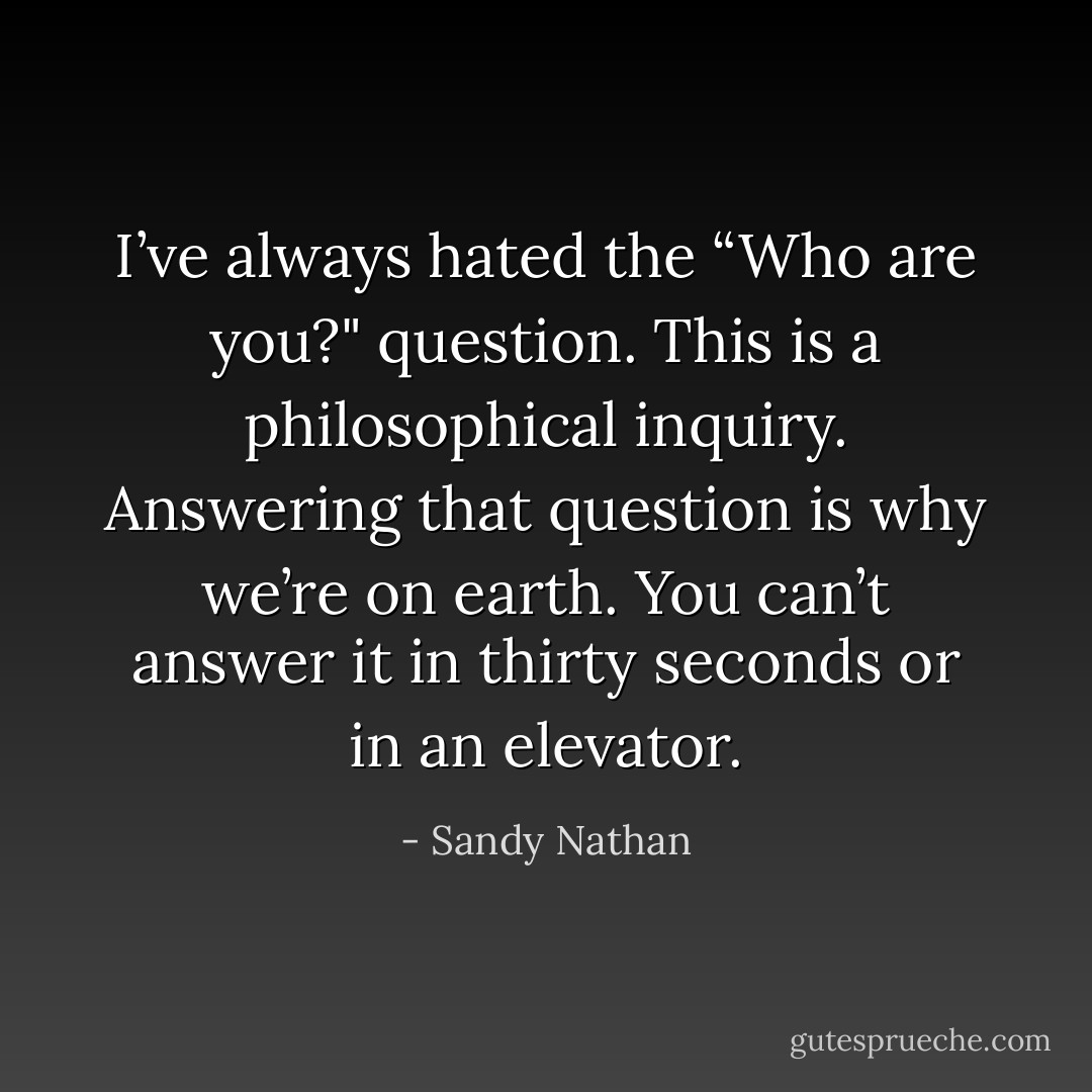 I’ve always hated the “Who are you?" question. This is a philosophical inquiry. Answering that question is why we’re on earth. You can’t answer it in thirty seconds or in an elevator. - Sandy Nathan