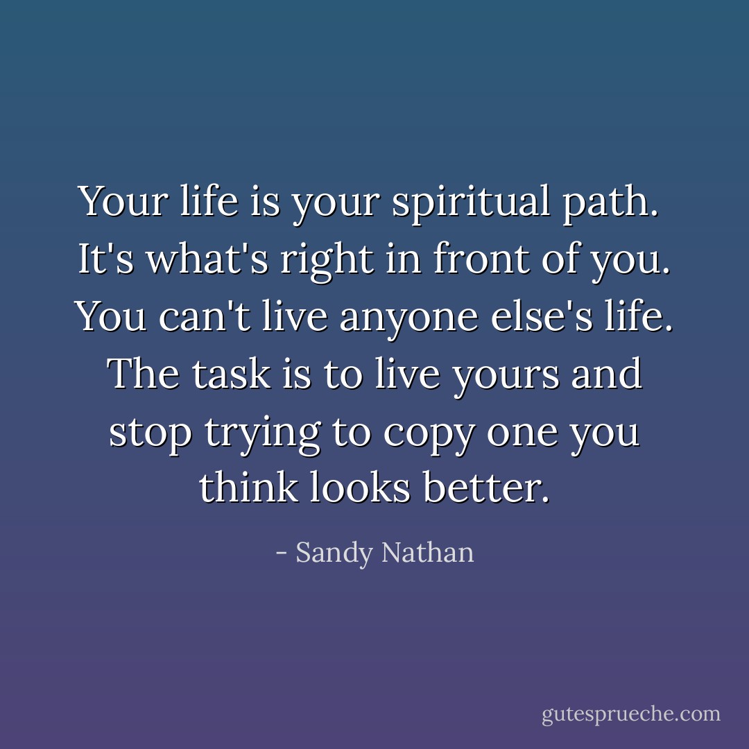 Your life is your spiritual path.<br /><br />It's what's right in front of you. You can't live anyone else's life. The task is to live yours and stop trying to copy one you think looks better. - Sandy Nathan