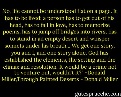 No, life cannot be understood flat on a page. It has to be lived; a person has to get out of his head, has to fall in love, has to memorize poems, has to jump off bridges into rivers, has to stand in an empty desert and whisper sonnets under his breath... We get one story, you and I, and one story alone. God has established the elements, the setting and the climax and resolution. It would be a crime not to venture out, wouldn't it?" -Donald Miller,Through Painted Deserts - Donald Miller