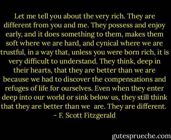 Let me tell you about the very rich. They are different from you and me. They possess and enjoy early, and it does something to them, makes them soft where we are hard, and cynical where we are trustful, in a way that, unless you were born rich, it is very difficult to understand. They think, deep in their hearts, that they are better than we are because we had to discover the compensations and refuges of life for ourselves. Even when they enter deep into our world or sink below us, they still think that they are better than we <br />are. They are different.  - F. Scott Fitzgerald
