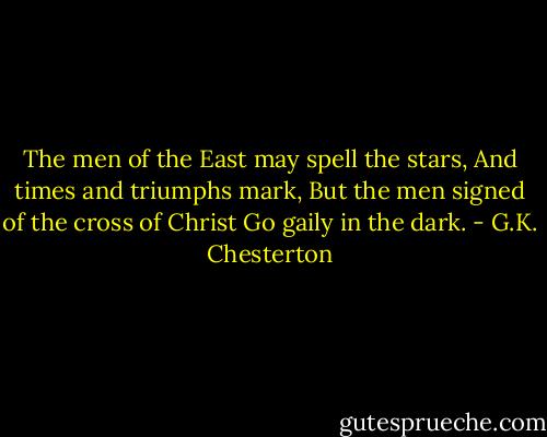 The men of the East may spell the stars,<br />And times and triumphs mark,<br />But the men signed of the cross of Christ<br />Go gaily in the dark. - G.K. Chesterton