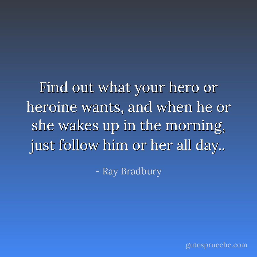 Find out what your hero or heroine wants, and when he or she wakes up in the morning, just follow him or her all day.. - Ray Bradbury