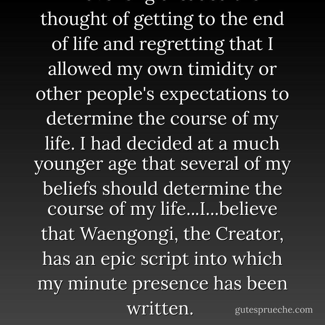 I have long dreaded the thought of getting to the end of life and regretting that I allowed my own timidity or other people's expectations to determine the course of my life. I had decided at a much younger age that several of my beliefs should determine the course of my life...I...believe that Waengongi, the Creator, has an epic script into which my minute presence has been written.  - Steve Saint