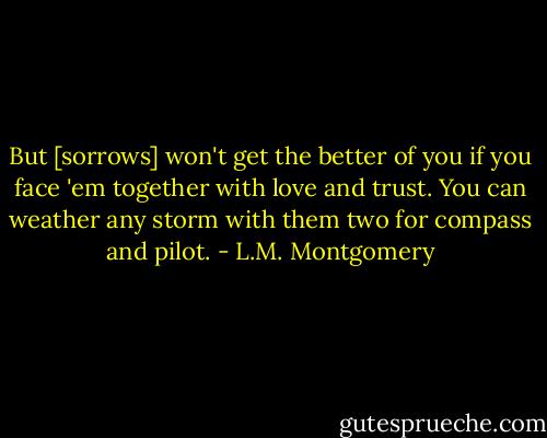 But [sorrows] won't get the better of you if you face 'em together with love and trust. You can weather any storm with them two for compass and pilot. - L.M. Montgomery
