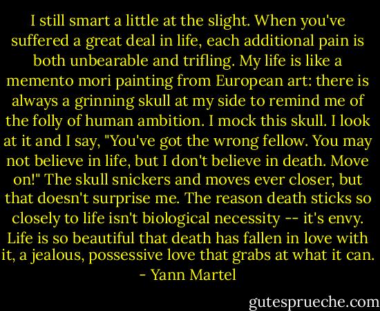 I still smart a little at the slight. When you've suffered a great deal in life, each additional pain is both unbearable and trifling. My life is like a memento mori painting from European art: there is always a grinning skull at my side to remind me of the folly of human ambition. I mock this skull. I look at it and I say, "You've got the wrong fellow. You may not believe in life, but I don't believe in death. Move on!" The skull snickers and moves ever closer, but that doesn't surprise me. The reason death sticks so closely to life isn't biological necessity -- it's envy. Life is so beautiful that death has fallen in love with it, a jealous, possessive love that grabs at what it can. - Yann Martel