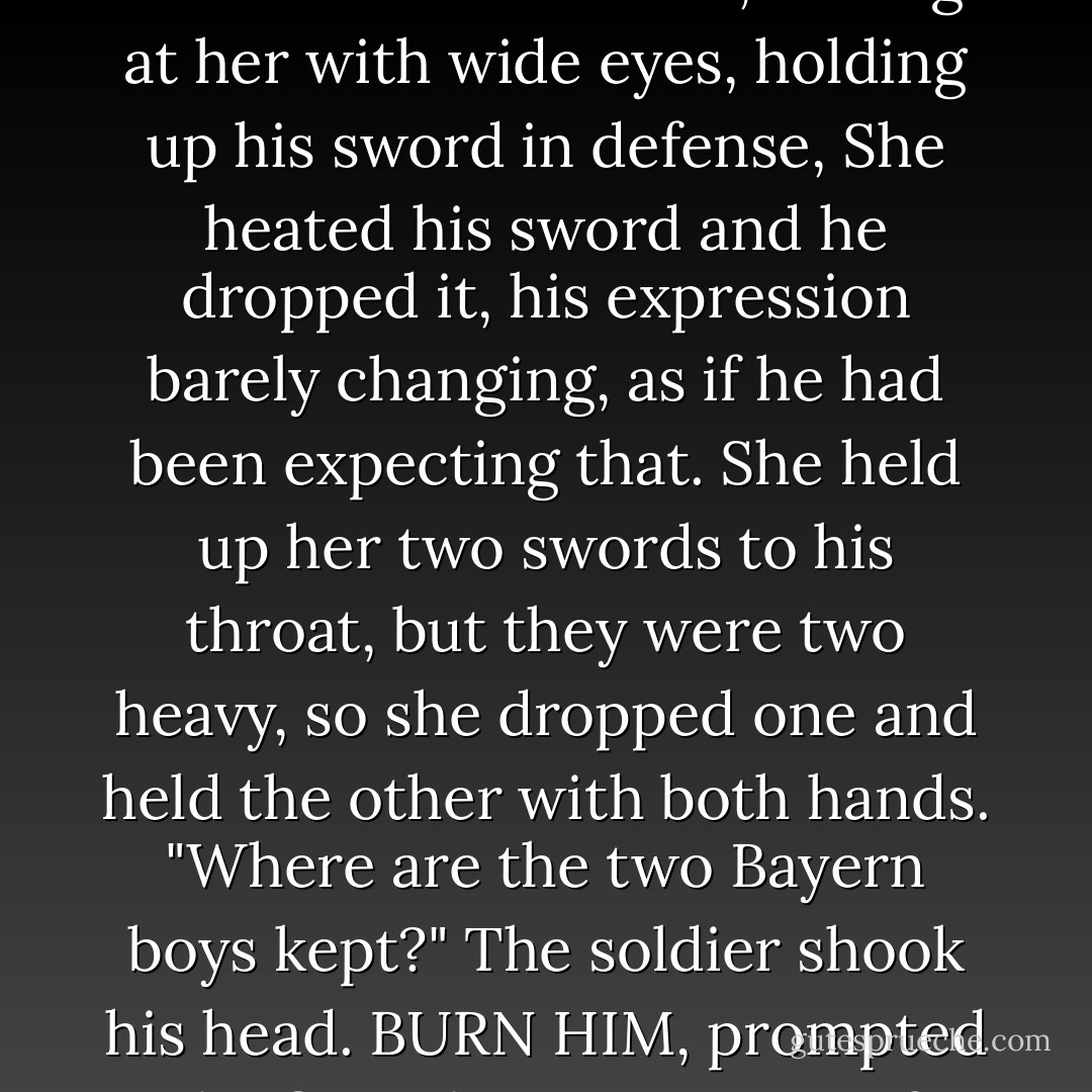  The first building she reached appeared to be an old barn. Only one young guard stood before its bolted door, staring at her with wide eyes, holding up his sword in defense, She heated his sword and he dropped it, his expression barely changing, as if he had been expecting that. She held up her two swords to his throat, but they were two heavy, so she dropped one and held the other with both hands. "Where are the two Bayern boys kept?" The soldier shook his head. BURN HIM, prompted the fire. The excitement of burning was simmering in her, heating her up for more action. - Shannon Hale