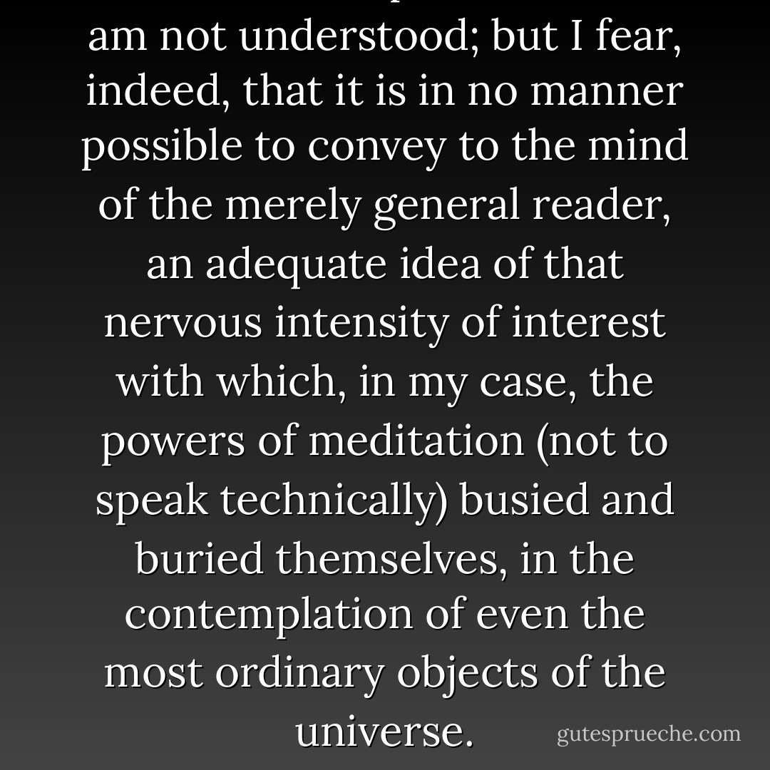 It is more than probable that I am not understood; but I fear, indeed, that it is in no manner possible to convey to the mind of the merely general reader, an adequate idea of that nervous intensity of interest with which, in my case, the powers of meditation (not to speak technically) busied and buried themselves, in the contemplation of even the most ordinary objects of the universe. - Edgar Allan Poe