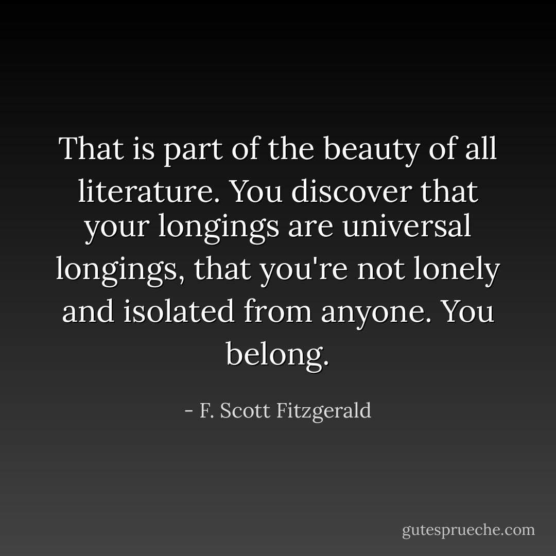 That is part of the beauty of all literature. You discover that your longings are universal longings, that you're not lonely and isolated from anyone. You belong. - F. Scott Fitzgerald