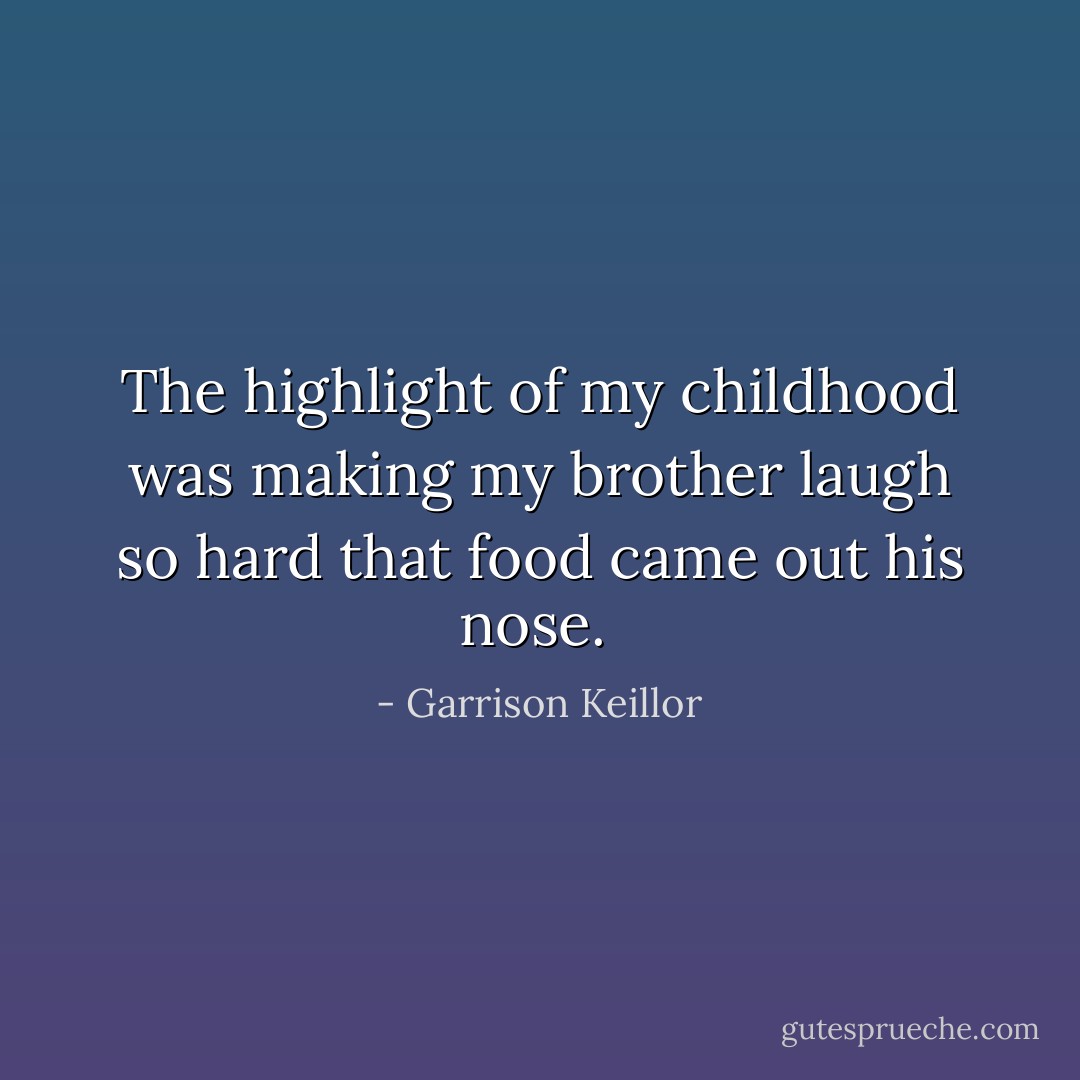 The highlight of my childhood was making my brother laugh so hard that food came out his nose.  - Garrison Keillor