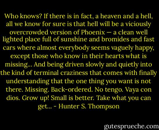 Who knows? If there is in fact, a heaven and a hell, all we know for sure is that hell will be a viciously overcrowded version of Phoenix — a clean well lighted place full of sunshine and bromides and fast cars where almost everybody seems vaguely happy, except those who know in their hearts what is missing... And being driven slowly and quietly into the kind of terminal craziness that comes with finally understanding that the one thing you want is not there. Missing. Back-ordered. No tengo. Vaya con dios. Grow up! Small is better. Take what you can get... - Hunter S. Thompson