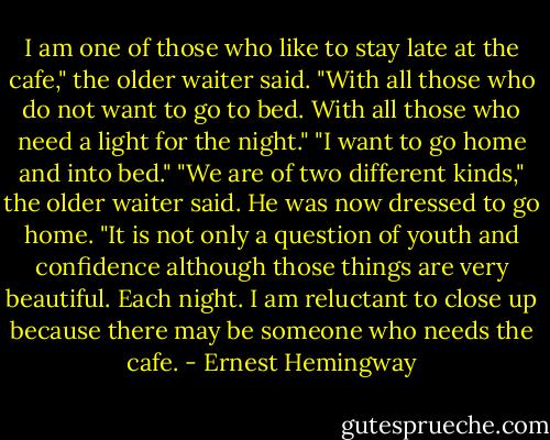 I am one of those who like to stay late at the cafe," the older waiter said. "With all those who do not want to go to bed. With all those who need a light for the night."<br />"I want to go home and into bed."<br />"We are of two different kinds," the older waiter said. He was now dressed to go home. "It is not only a question of youth and confidence although those things are very beautiful. Each night. I am reluctant to close up because there may be someone who needs the cafe. - Ernest Hemingway