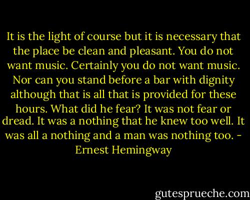 It is the light of course but it is necessary that the place be clean and pleasant. You do not want music. Certainly you do not want music. Nor can you stand before a bar with dignity although that is all that is provided for these hours. What did he fear? It was not fear or dread. It was a nothing that he knew too well. It was all a nothing and a man was nothing too. - Ernest Hemingway