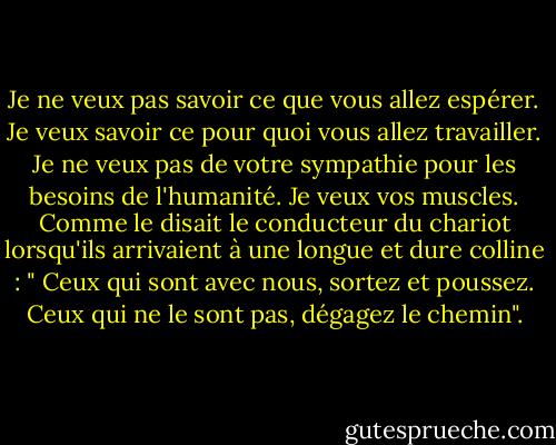Je ne veux pas savoir ce que vous allez espérer. Je veux savoir ce pour quoi vous allez travailler. Je ne veux pas de votre sympathie pour les besoins de l'humanité. Je veux vos muscles. Comme le disait le conducteur du chariot lorsqu'ils arrivaient à une longue et dure colline : " Ceux qui sont avec nous, sortez et poussez. Ceux qui ne le sont pas, dégagez le chemin". - Robert Fulghum