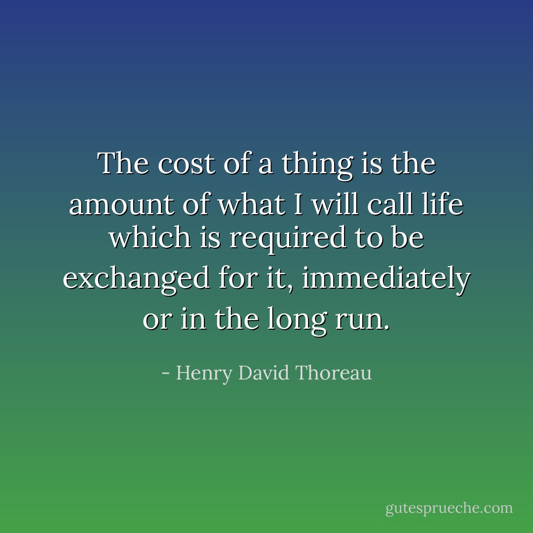 The cost of a thing is the amount of what I will call life which is required to be exchanged for it, immediately or in the long run. - Henry David Thoreau