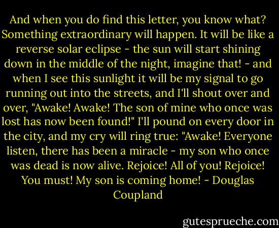And when you do find this letter, you know what? Something extraordinary will happen. It will be like a reverse solar eclipse - the sun will start shining down in the middle of the night, imagine that! - and when I see this sunlight it will be my signal to go running out into the streets, and I'll shout over and over, "Awake! Awake! The son of mine who once was lost has now been found!" I'll pound on every door in the city, and my cry will ring true: "Awake! Everyone listen, there has been a miracle - my son who once was dead is now alive. Rejoice! All of you! Rejoice! You must! My son is coming home! - Douglas Coupland