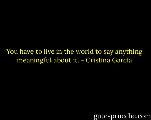 You have to live in the world to say anything meaningful about it. - Cristina García